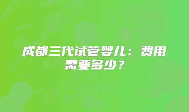 成都三代试管婴儿：费用需要多少？