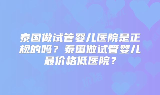 泰国做试管婴儿医院是正规的吗?泰国做试管婴儿最价格低医院?