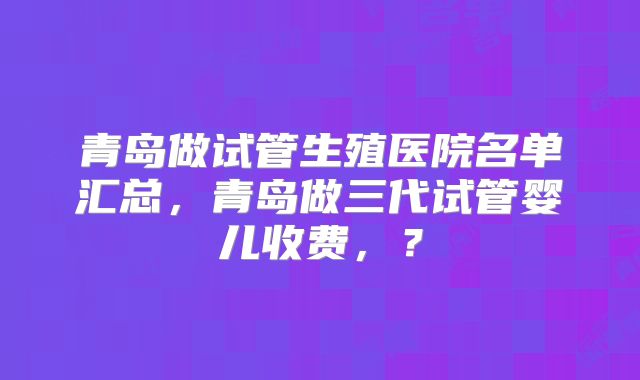 青岛做试管生殖医院名单汇总，青岛做三代试管婴儿收费，？