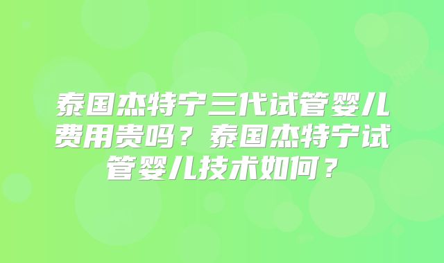 泰国杰特宁三代试管婴儿费用贵吗？泰国杰特宁试管婴儿技术如何？