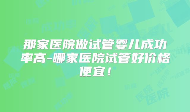 那家医院做试管婴儿成功率高-哪家医院试管好价格便宜！