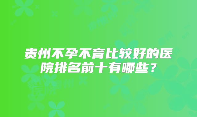 贵州不孕不育比较好的医院排名前十有哪些？