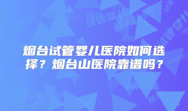 烟台试管婴儿医院如何选择?烟台山医院靠谱吗?