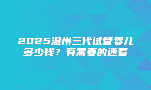 2025温州三代试管婴儿多少钱?有需要的速看
