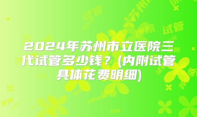 2024年苏州市立医院三代试管多少钱?(内附试管具体花费明细)