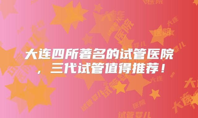 大连四所著名的试管医院，三代试管值得推荐！