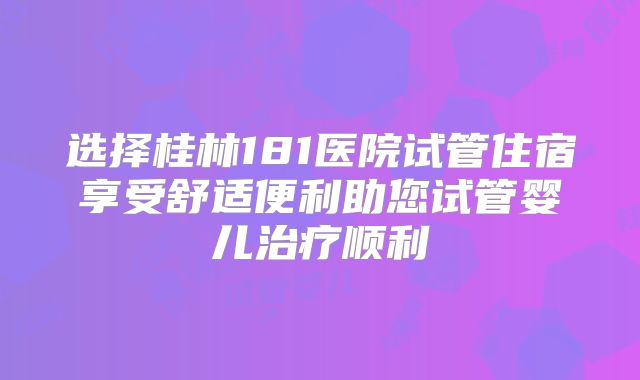 选择桂林181医院试管住宿享受舒适便利助您试管婴儿治疗顺利