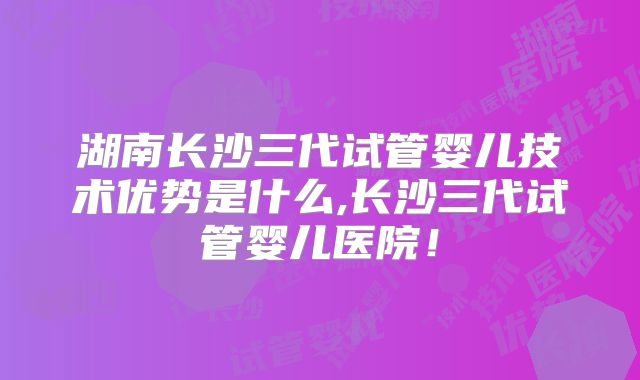 湖南长沙三代试管婴儿技术优势是什么,长沙三代试管婴儿医院!