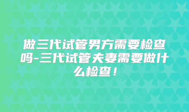 做三代试管男方需要检查吗-三代试管夫妻需要做什么检查！