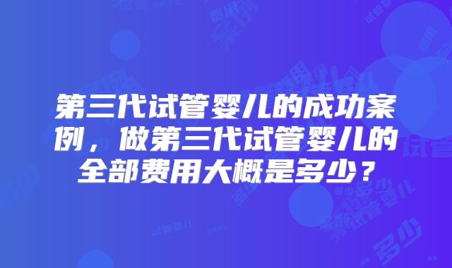 第三代试管婴儿的成功案例,做第三代试管婴儿的全部费用大概是多少?