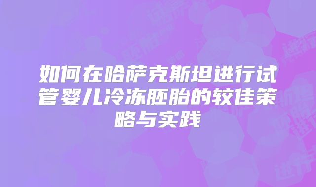 如何在哈萨克斯坦进行试管婴儿冷冻胚胎的较佳策略与实践