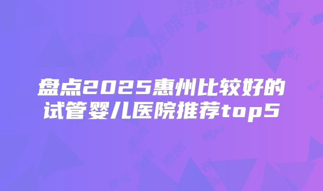 盘点2025惠州比较好的试管婴儿医院推荐top5