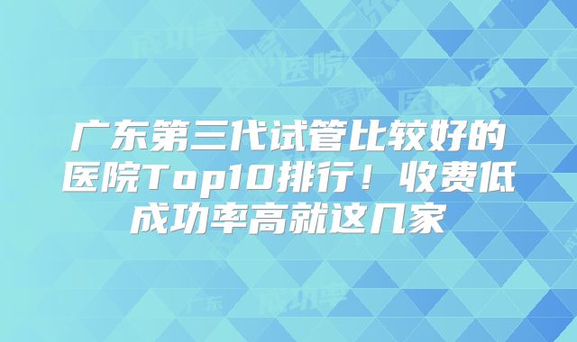 广东第三代试管比较好的医院Top10排行！收费低成功率高就这几家