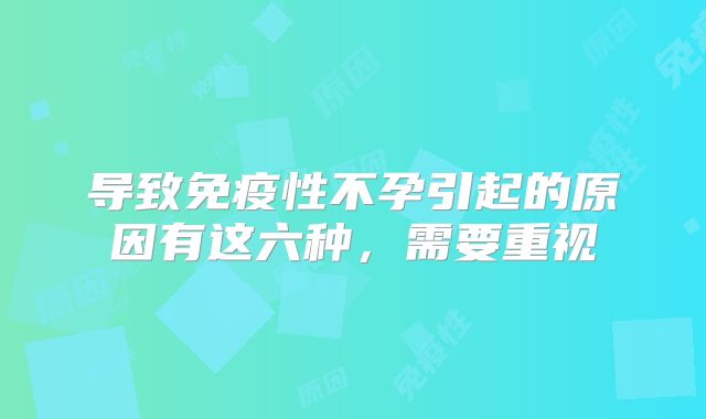 导致免疫性不孕引起的原因有这六种，需要重视