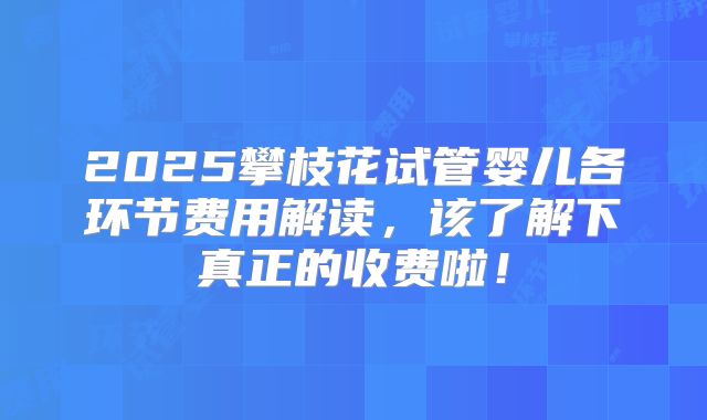 2025攀枝花试管婴儿各环节费用解读，该了解下真正的收费啦！