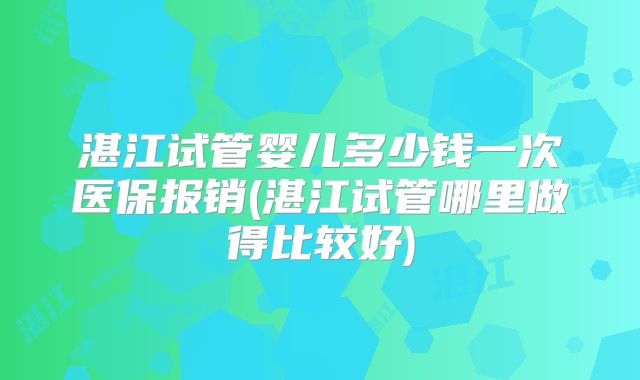湛江试管婴儿多少钱一次医保报销(湛江试管哪里做得比较好)