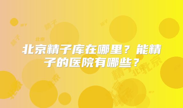 北京精子库在哪里?能精子的医院有哪些?
