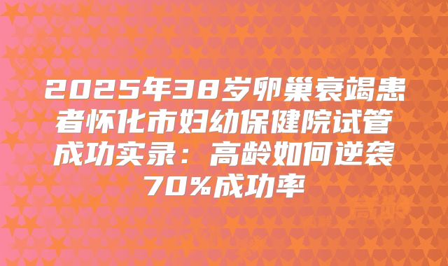 2025年38岁卵巢衰竭患者怀化市妇幼保健院试管成功实录：高龄如何逆袭70%成功率