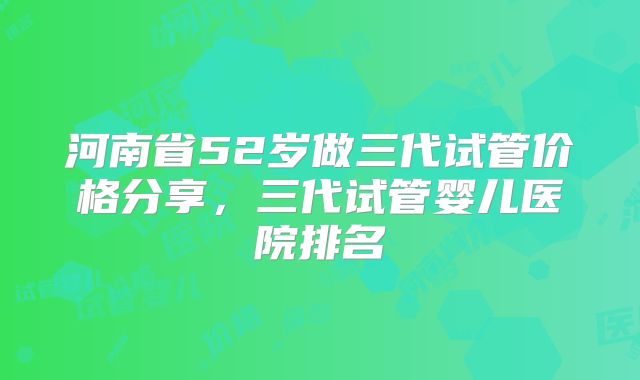 河南省52岁做三代试管价格分享，三代试管婴儿医院排名