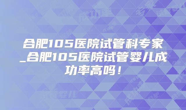 合肥105医院试管科专家_合肥105医院试管婴儿成功率高吗!