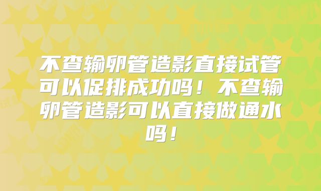不查输卵管造影直接试管可以促排成功吗！不查输卵管造影可以直接做通水吗！