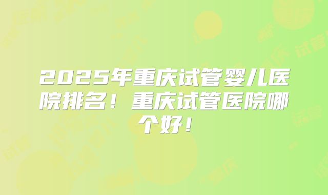 2025年重庆试管婴儿医院排名！重庆试管医院哪个好！