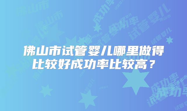 佛山市试管婴儿哪里做得比较好成功率比较高?