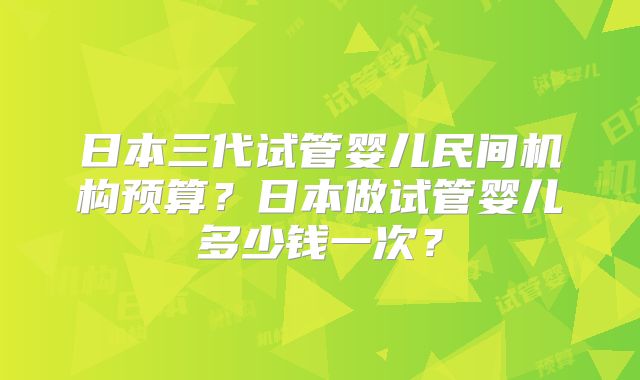 日本三代试管婴儿民间机构预算？日本做试管婴儿多少钱一次？