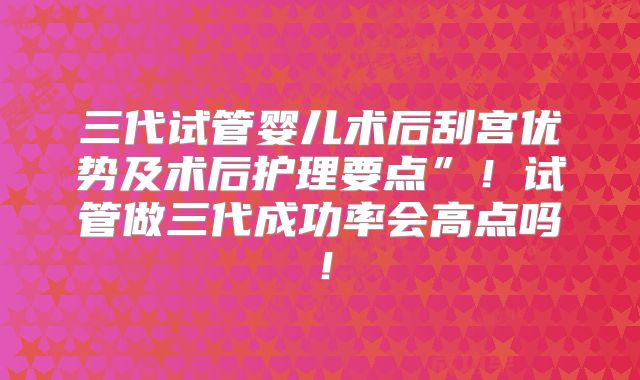 三代试管婴儿术后刮宫优势及术后护理要点”！试管做三代成功率会高点吗！