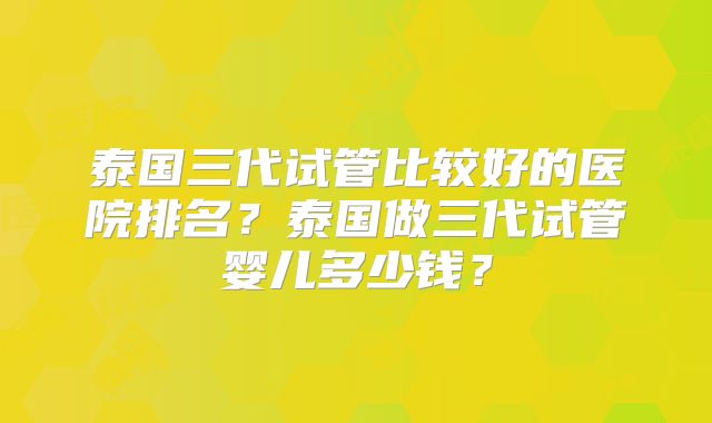 泰国三代试管比较好的医院排名？泰国做三代试管婴儿多少钱？