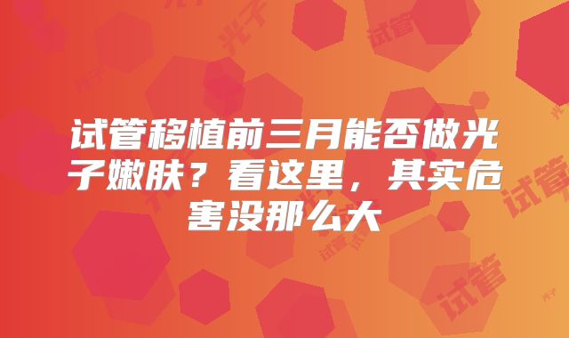 试管移植前三月能否做光子嫩肤?看这里,其实危害没那么大