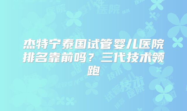 杰特宁泰国试管婴儿医院排名靠前吗？三代技术领跑