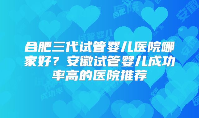 合肥三代试管婴儿医院哪家好？安徽试管婴儿成功率高的医院推荐
