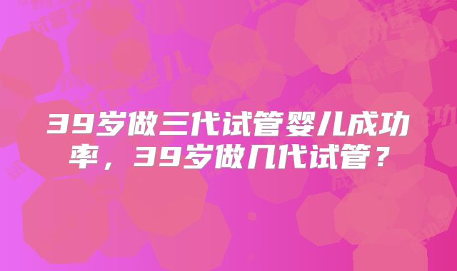 39岁做三代试管婴儿成功率，39岁做几代试管？