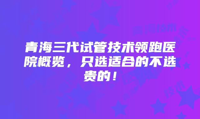 青海三代试管技术领跑医院概览,只选适合的不选贵的!