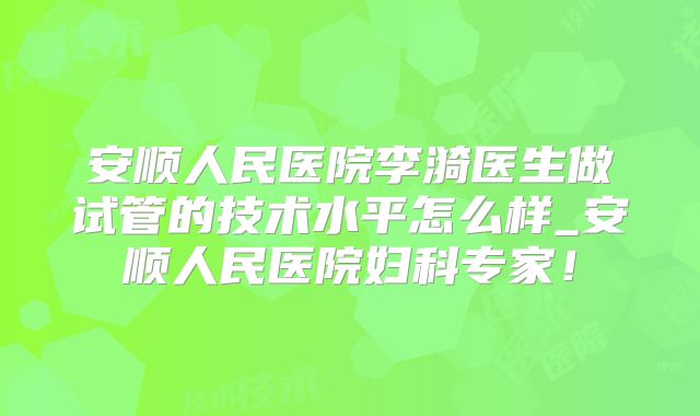 安顺人民医院李漪医生做试管的技术水平怎么样_安顺人民医院妇科专家!