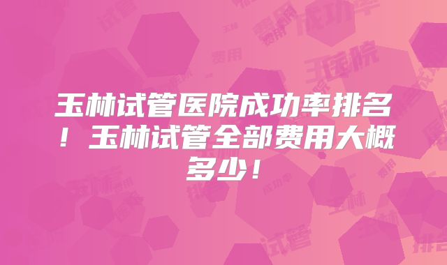 玉林试管医院成功率排名！玉林试管全部费用大概多少！