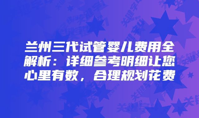 兰州三代试管婴儿费用全解析：详细参考明细让您心里有数，合理规划花费