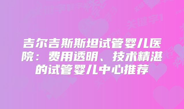 吉尔吉斯斯坦试管婴儿医院:费用透明、技术精湛的试管婴儿中心推荐
