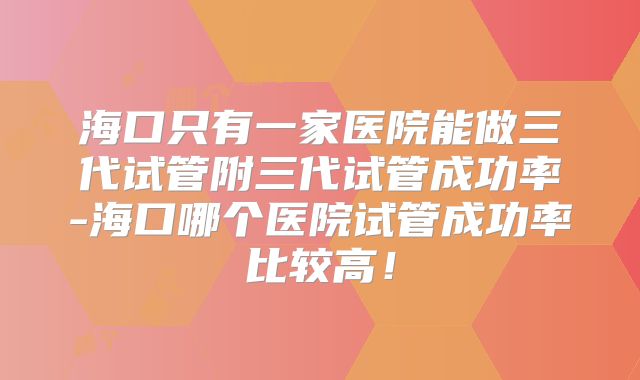 海口只有一家医院能做三代试管附三代试管成功率-海口哪个医院试管成功率比较高!