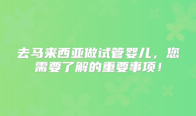 去马来西亚做试管婴儿,您需要了解的重要事项!