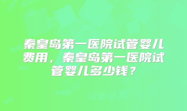 秦皇岛第一医院试管婴儿费用,秦皇岛第一医院试管婴儿多少钱?