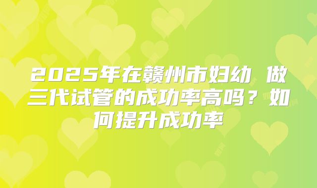 2025年在赣州市妇幼 做三代试管的成功率高吗？如何提升成功率