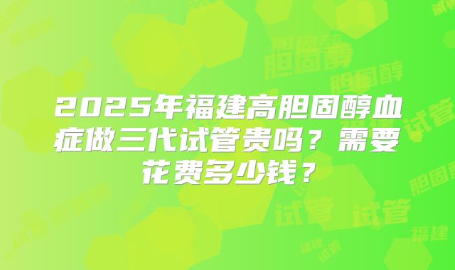 2025年福建高胆固醇血症做三代试管贵吗？需要花费多少钱？