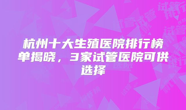 杭州十大生殖医院排行榜单揭晓，3家试管医院可供选择