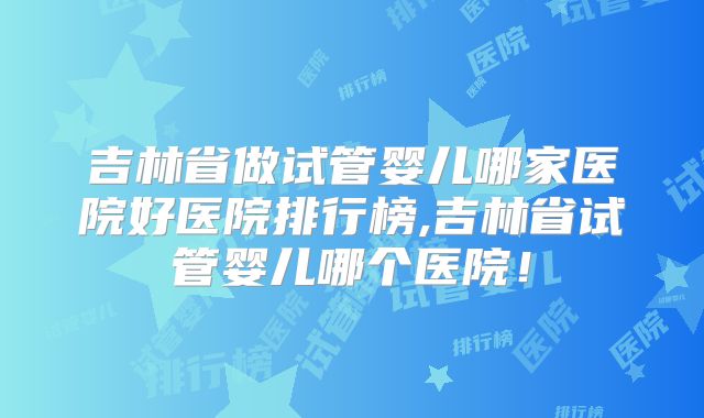 吉林省做试管婴儿哪家医院好医院排行榜,吉林省试管婴儿哪个医院！