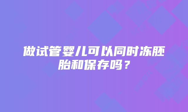 做试管婴儿可以同时冻胚胎和保存吗？