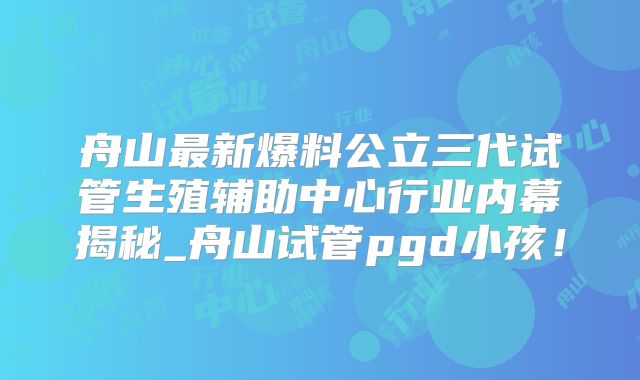 舟山最新爆料公立三代试管生殖辅助中心行业内幕揭秘_舟山试管pgd小孩！