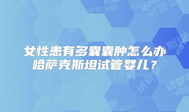 女性患有多囊囊肿怎么办哈萨克斯坦试管婴儿？