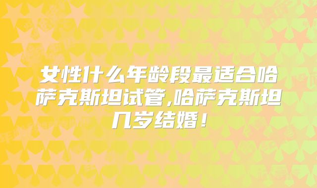 女性什么年龄段最适合哈萨克斯坦试管,哈萨克斯坦几岁结婚!